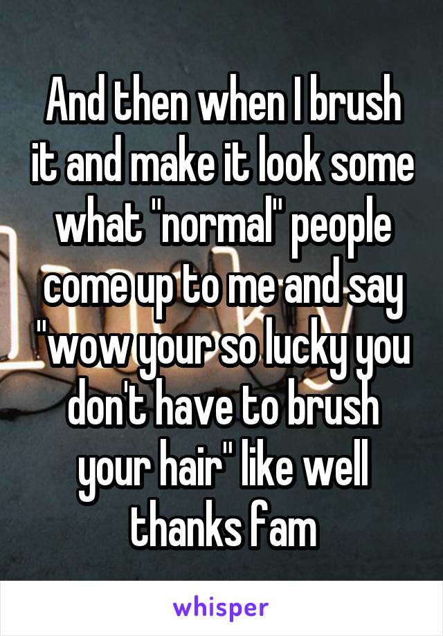 And then when I brush it and make it look some what "normal" people come up to me and say "wow your so lucky you don't have to brush your hair" like well thanks fam