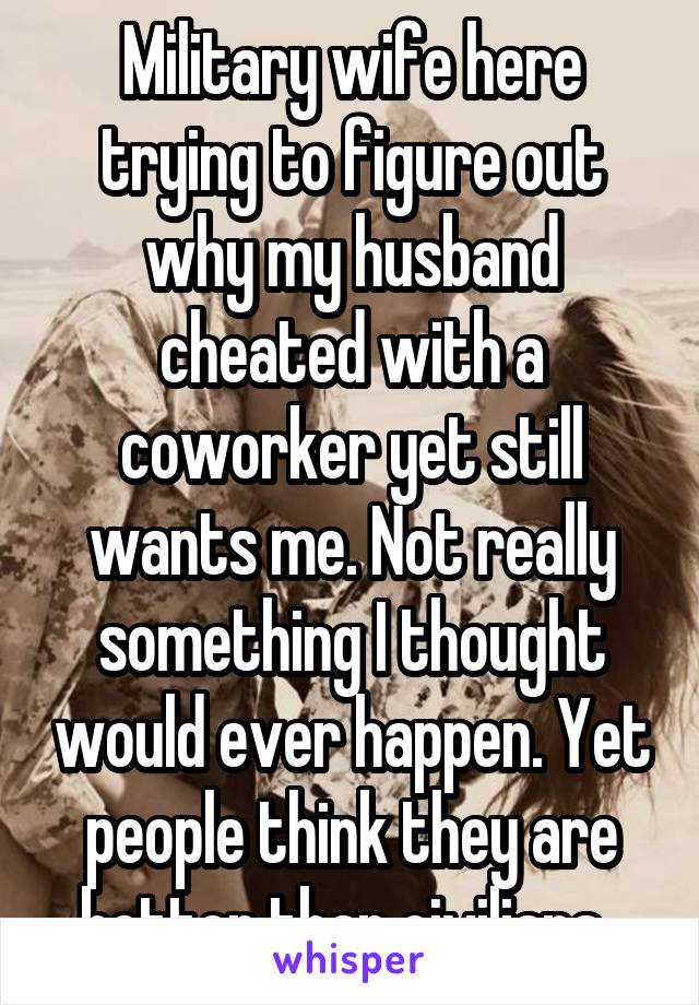 Military wife here trying to figure out why my husband cheated with a coworker yet still wants me. Not really something I thought would ever happen. Yet people think they are better than civilians. 