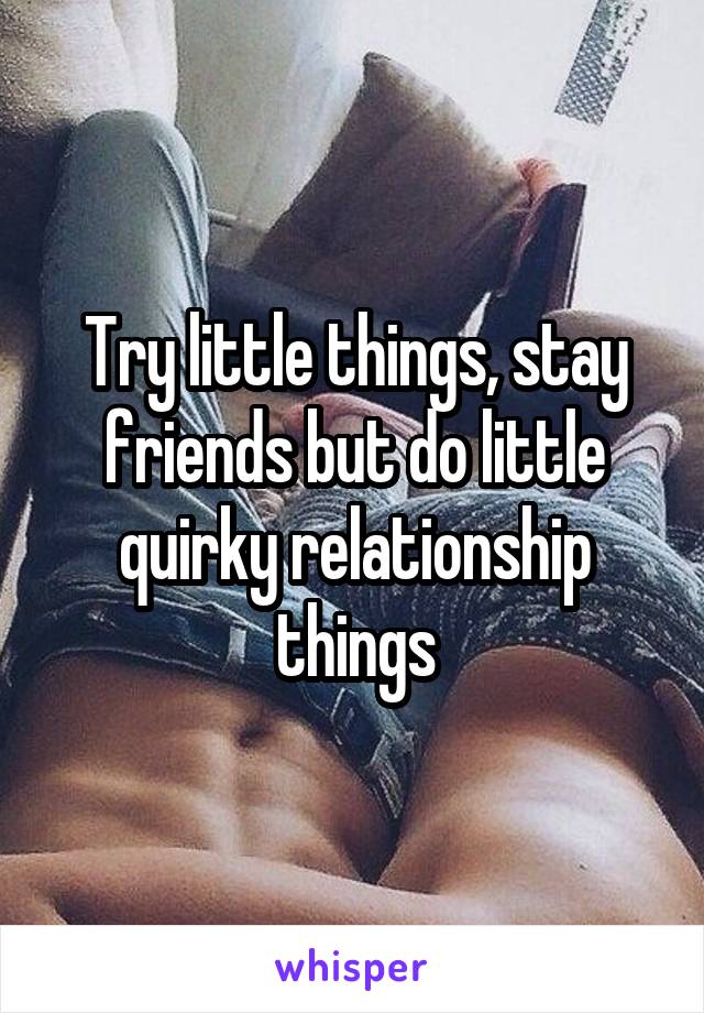 Try little things, stay friends but do little quirky relationship things