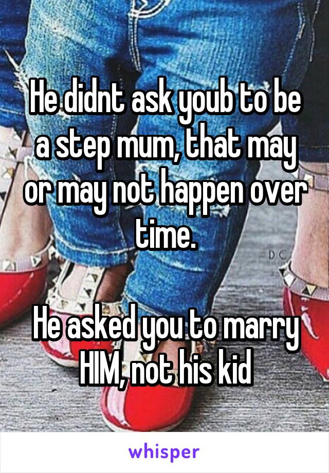 He didnt ask youb to be a step mum, that may or may not happen over time.

He asked you to marry HIM, not his kid
