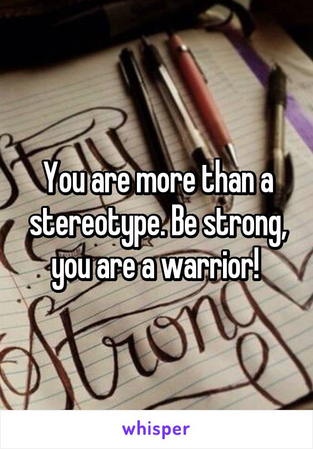 You are more than a stereotype. Be strong, you are a warrior! 