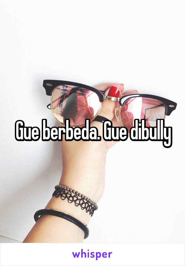 Gue berbeda. Gue dibully