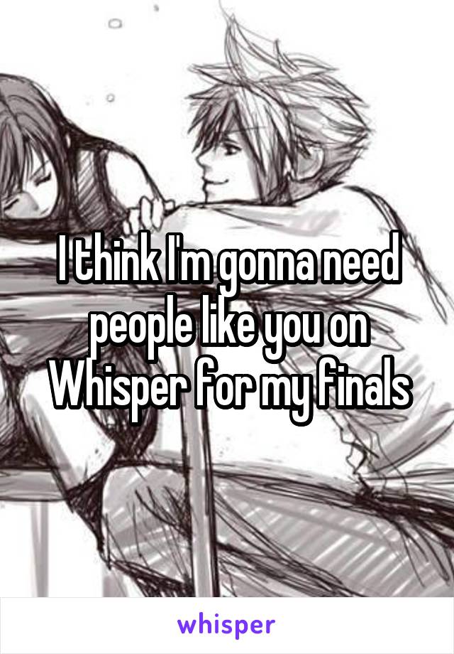I think I'm gonna need people like you on Whisper for my finals