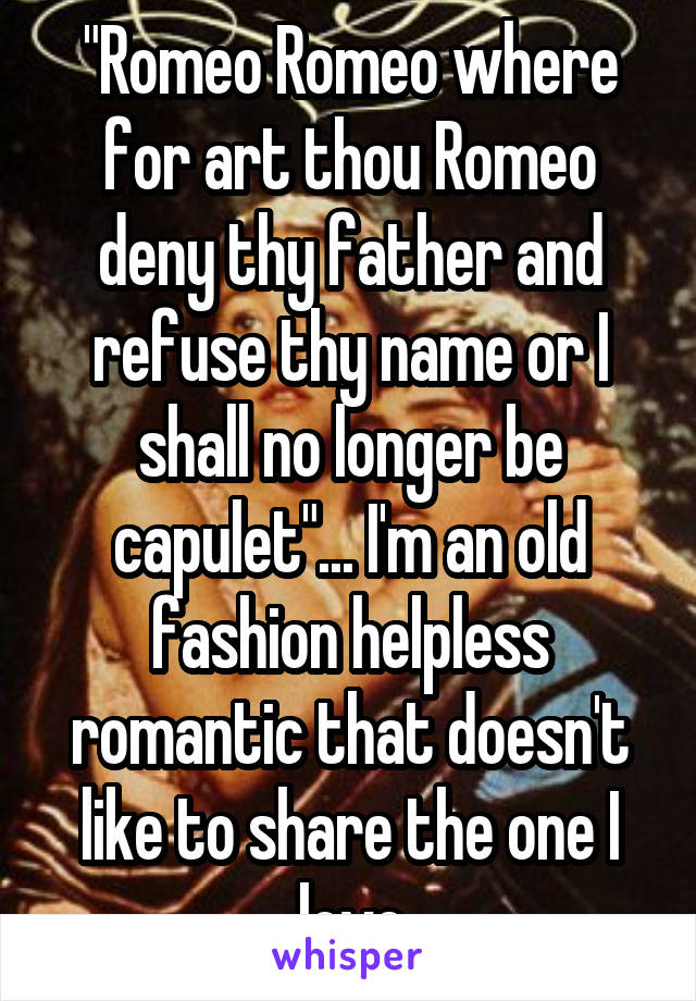 "Romeo Romeo where for art thou Romeo deny thy father and refuse thy name or I shall no longer be capulet"... I'm an old fashion helpless romantic that doesn't like to share the one I love