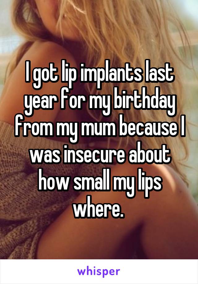 I got lip implants last year for my birthday from my mum because I was insecure about how small my lips where. 