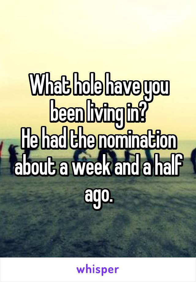 What hole have you been living in?
He had the nomination about a week and a half ago.