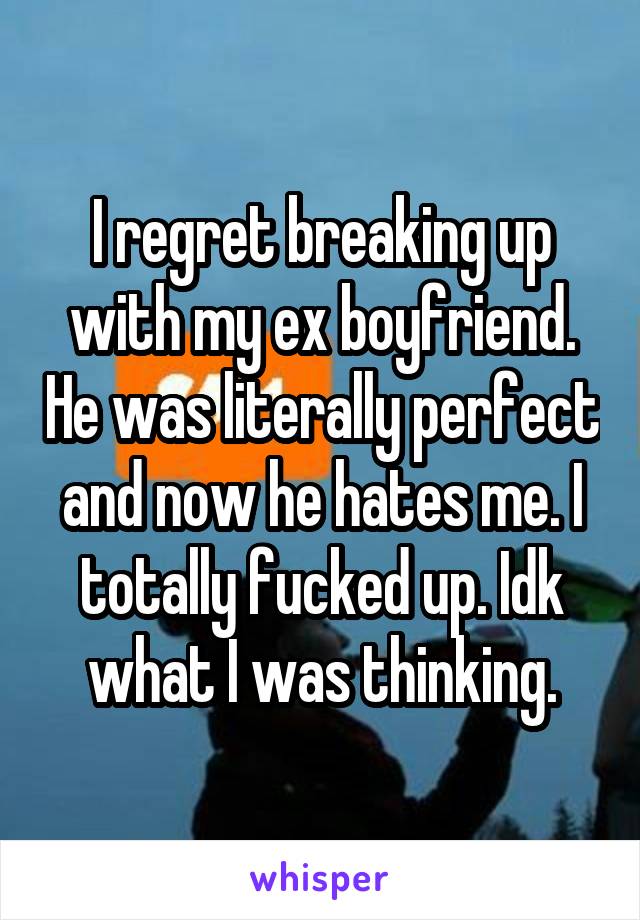 I regret breaking up with my ex boyfriend. He was literally perfect and now he hates me. I totally fucked up. Idk what I was thinking.