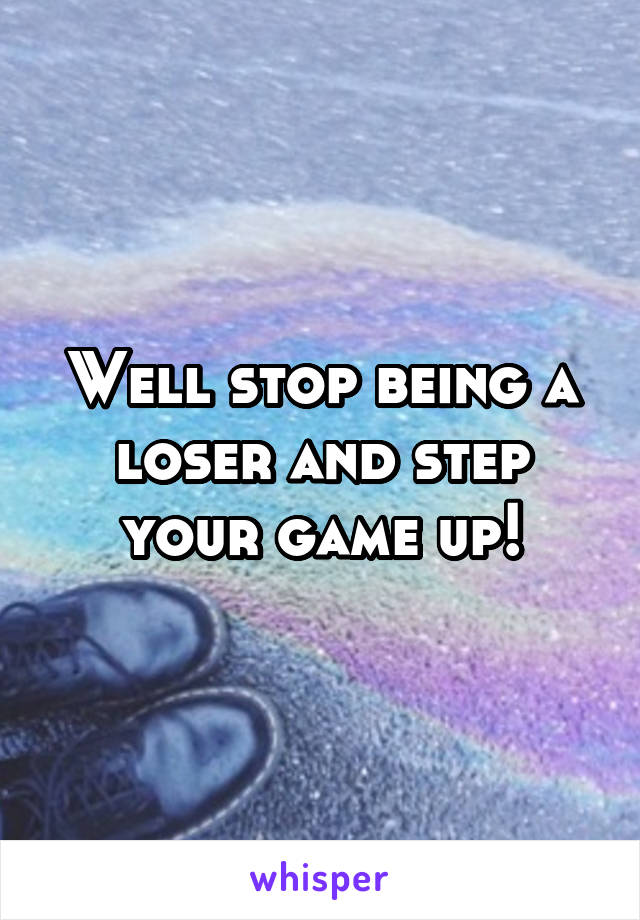 Well stop being a loser and step your game up!
