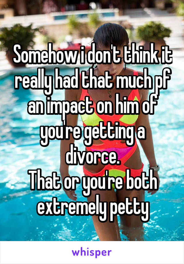 Somehow i don't think it really had that much pf an impact on him of you're getting a divorce.
That or you're both extremely petty