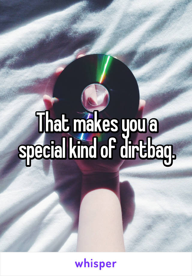 That makes you a special kind of dirtbag.