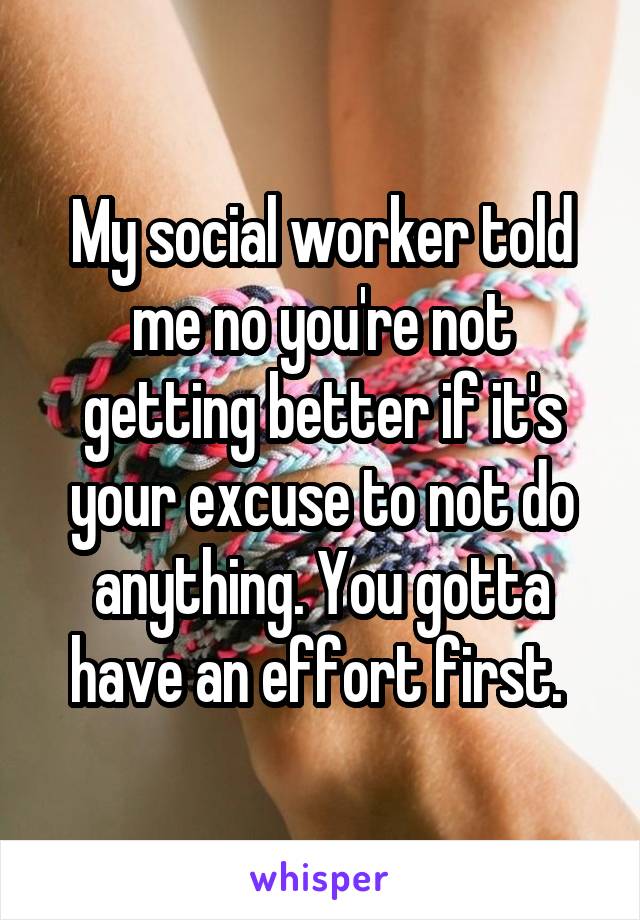 My social worker told me no you're not getting better if it's your excuse to not do anything. You gotta have an effort first. 