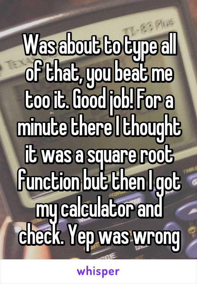 Was about to type all of that, you beat me too it. Good job! For a minute there I thought it was a square root function but then I got my calculator and check. Yep was wrong
