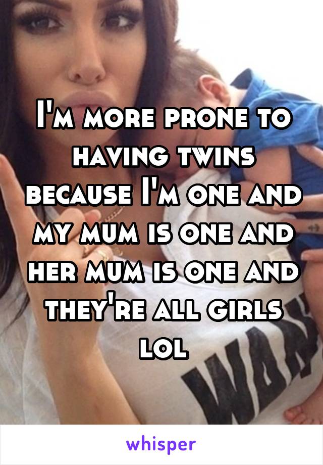 I'm more prone to having twins because I'm one and my mum is one and her mum is one and they're all girls lol