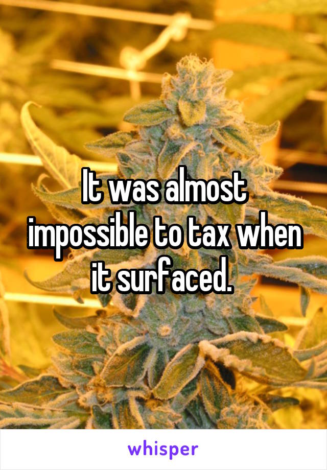 It was almost impossible to tax when it surfaced. 