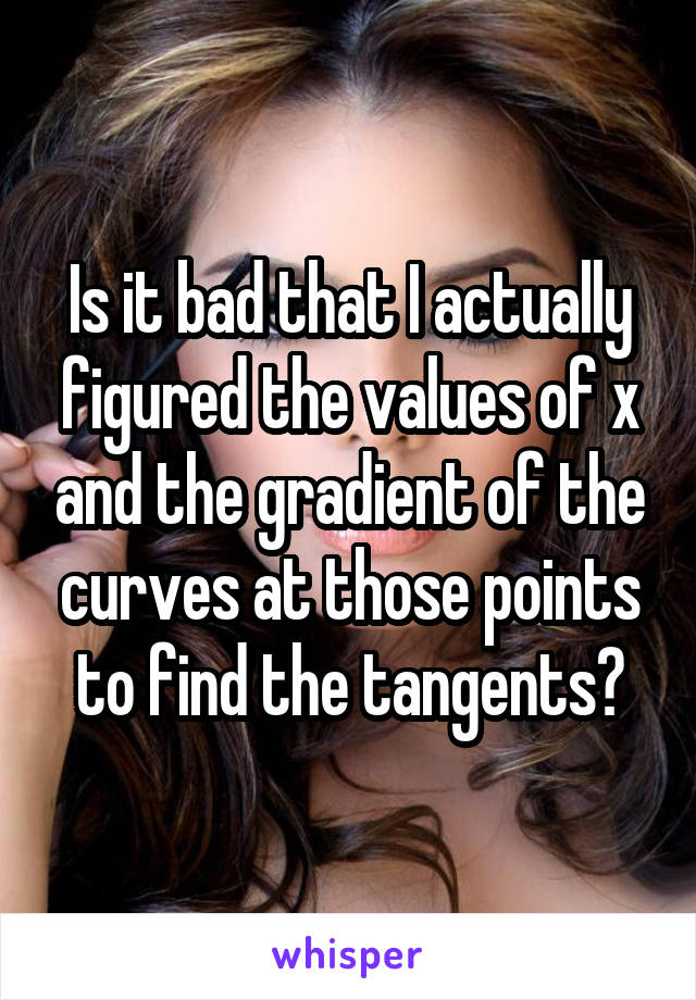 Is it bad that I actually figured the values of x and the gradient of the curves at those points to find the tangents?