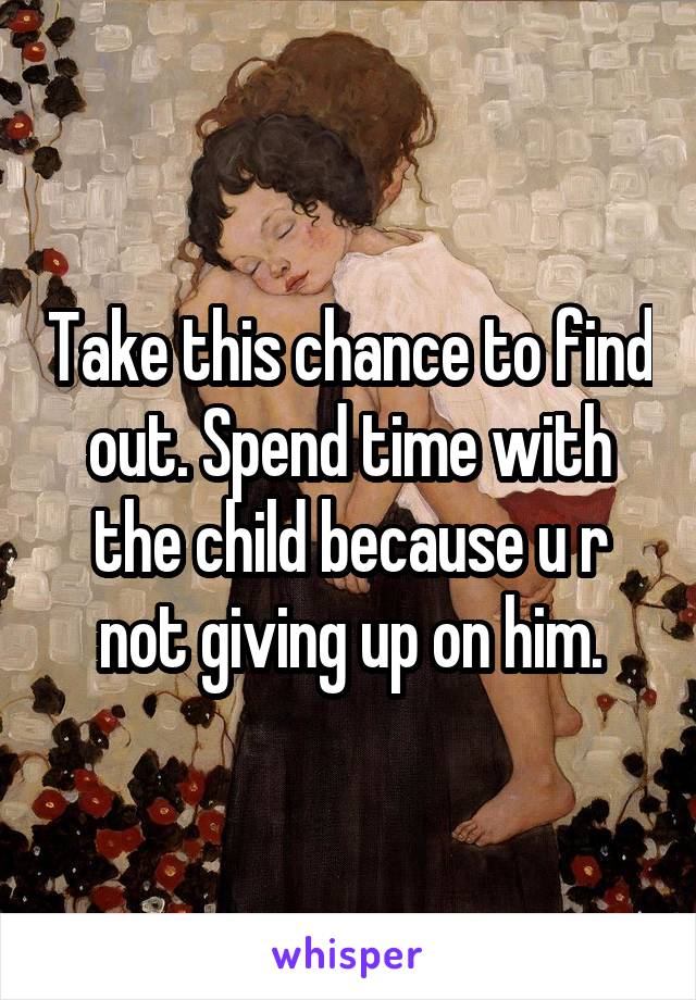 Take this chance to find out. Spend time with the child because u r not giving up on him.