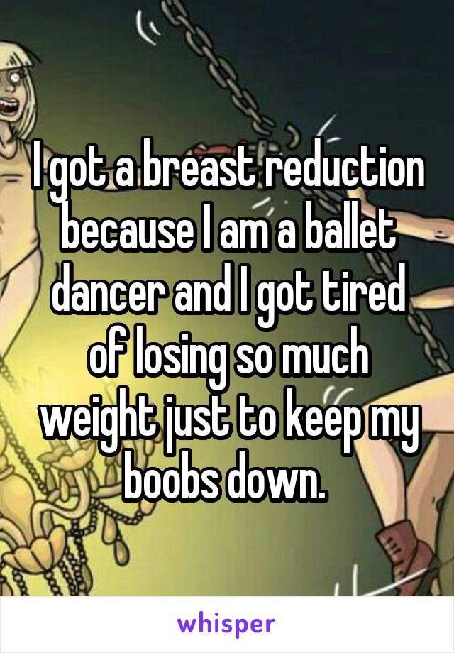 I got a breast reduction because I am a ballet dancer and I got tired of losing so much weight just to keep my boobs down. 