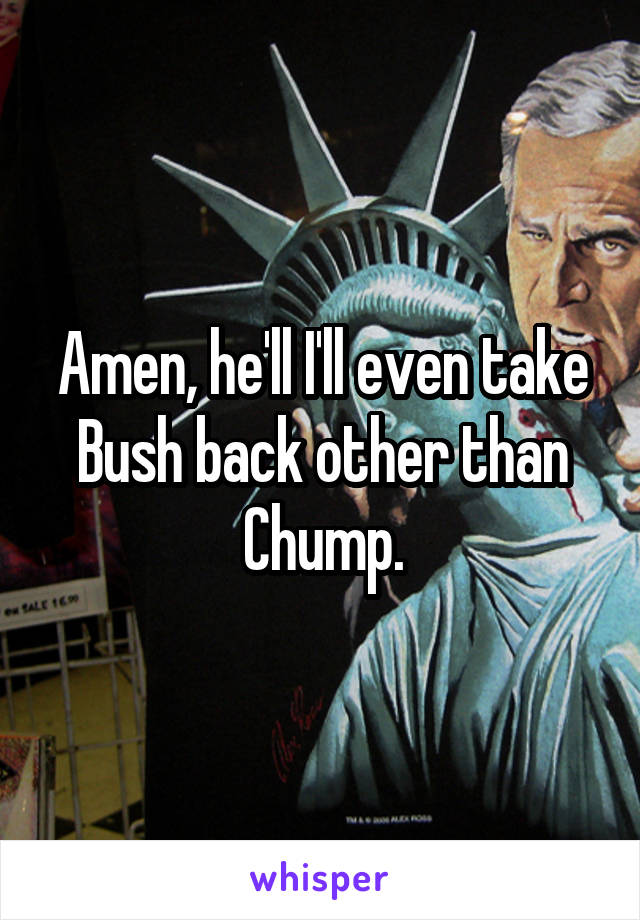 Amen, he'll I'll even take Bush back other than Chump.