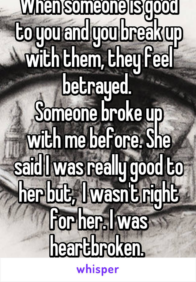 When someone is good to you and you break up with them, they feel betrayed. 
Someone broke up with me before. She said I was really good to her but,  I wasn't right for her. I was heartbroken. 
