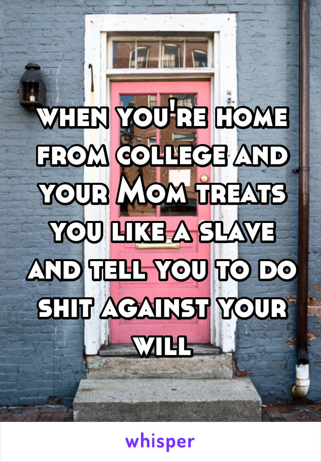 when you're home from college and your Mom treats you like a slave and tell you to do shit against your will