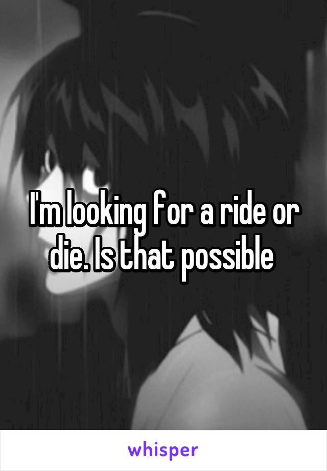 I'm looking for a ride or die. Is that possible 