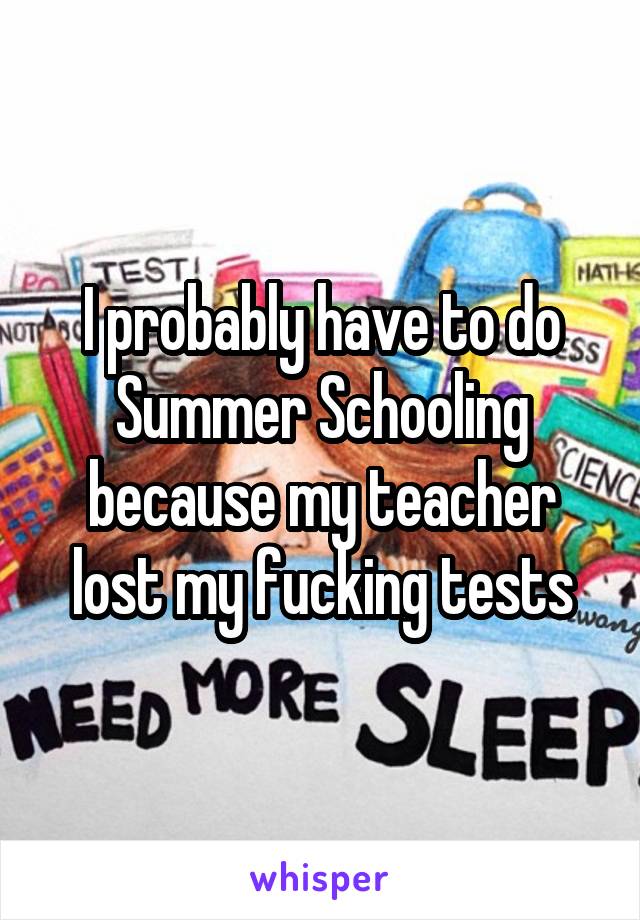 I probably have to do Summer Schooling because my teacher lost my fucking tests