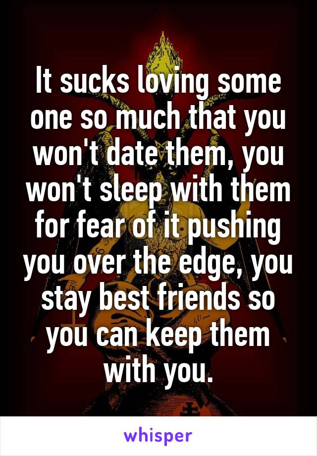 It sucks loving some one so much that you won't date them, you won't sleep with them for fear of it pushing you over the edge, you stay best friends so you can keep them with you.