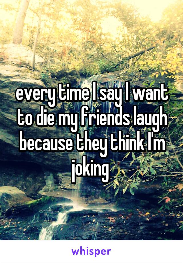 every time I say I want to die my friends laugh because they think I'm joking 