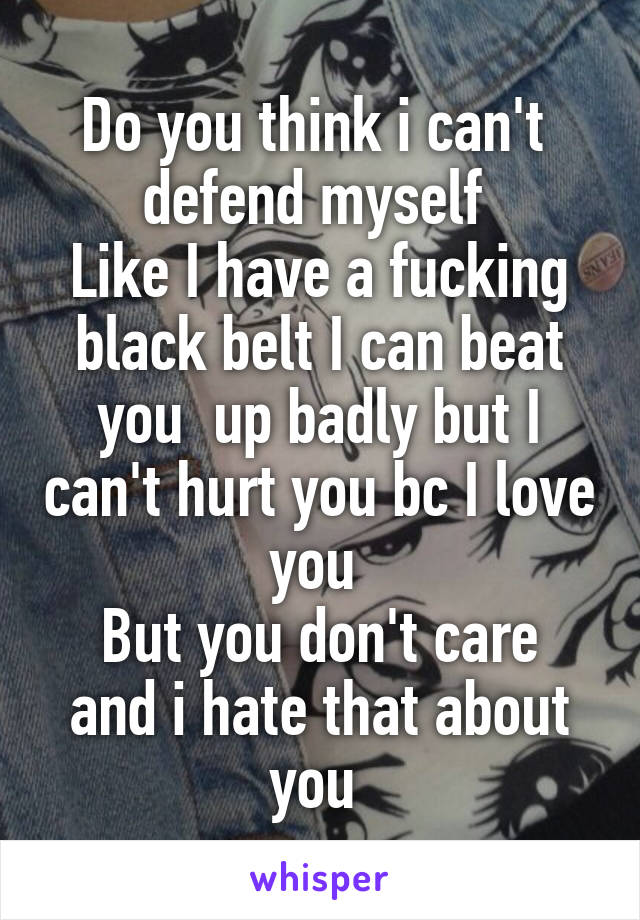 Do you think i can't  defend myself 
Like I have a fucking black belt I can beat you  up badly but I can't hurt you bc I love you 
But you don't care and i hate that about you 