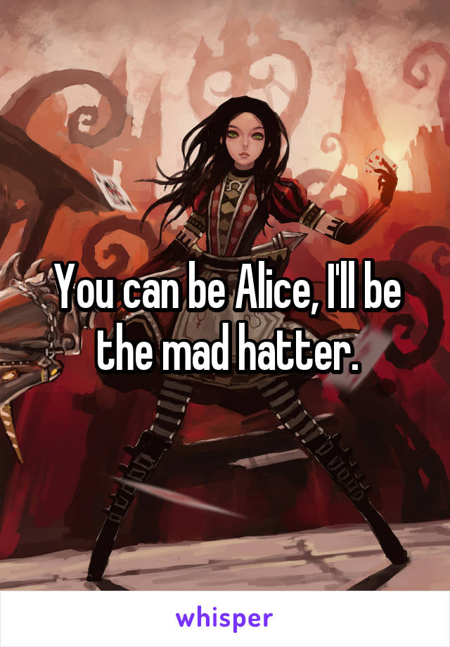 You can be Alice, I'll be the mad hatter.