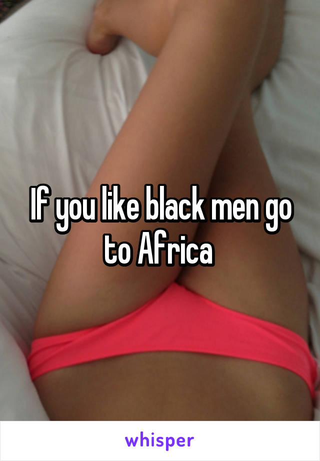 If you like black men go to Africa 