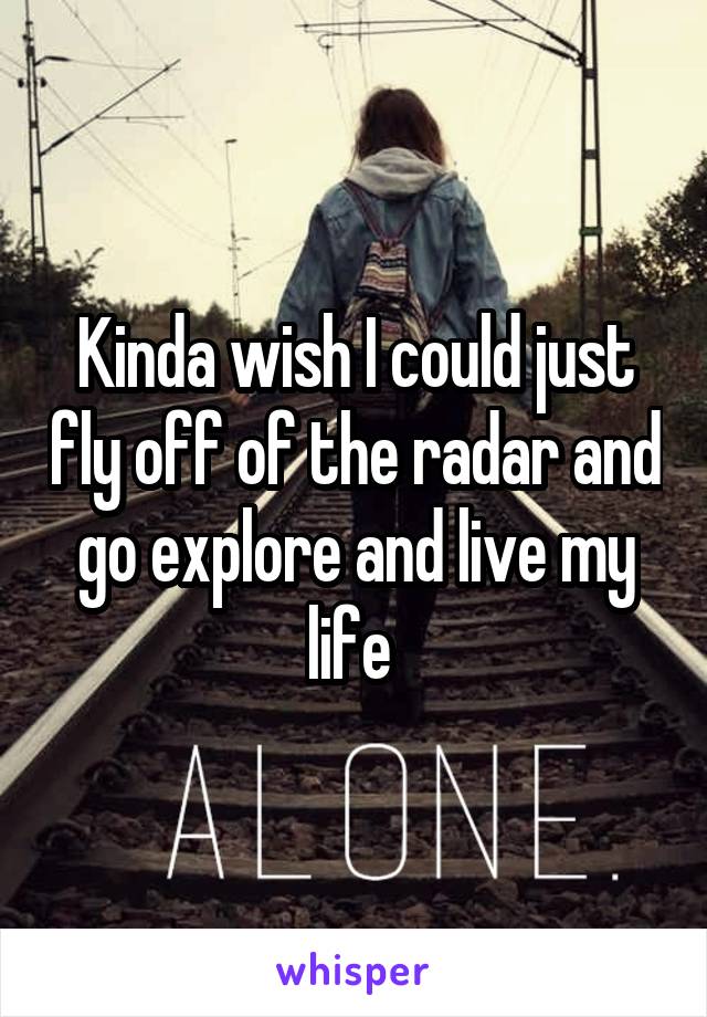 Kinda wish I could just fly off of the radar and go explore and live my life 