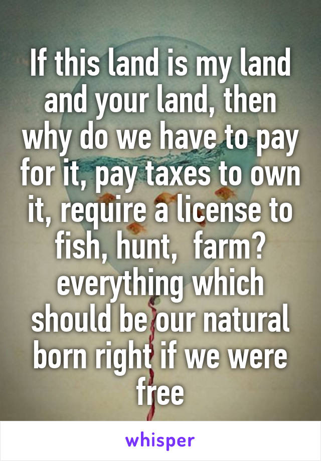 If this land is my land and your land, then why do we have to pay for it, pay taxes to own it, require a license to fish, hunt,  farm? everything which should be our natural born right if we were free