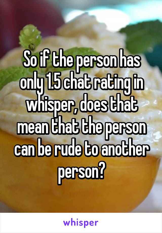 So if the person has only 1.5 chat rating in whisper, does that mean that the person can be rude to another person?