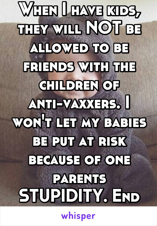 When I have kids, they will NOT be allowed to be friends with the children of anti-vaxxers. I won't let my babies be put at risk because of one parents STUPIDITY. End of.