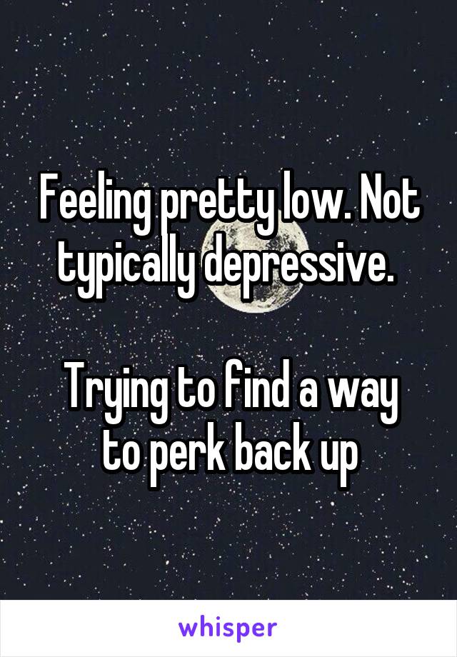 Feeling pretty low. Not typically depressive. 

Trying to find a way to perk back up