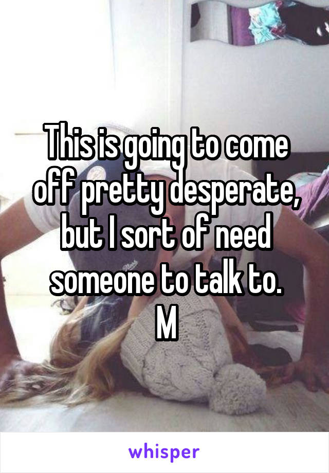 This is going to come off pretty desperate, but I sort of need someone to talk to.
M
