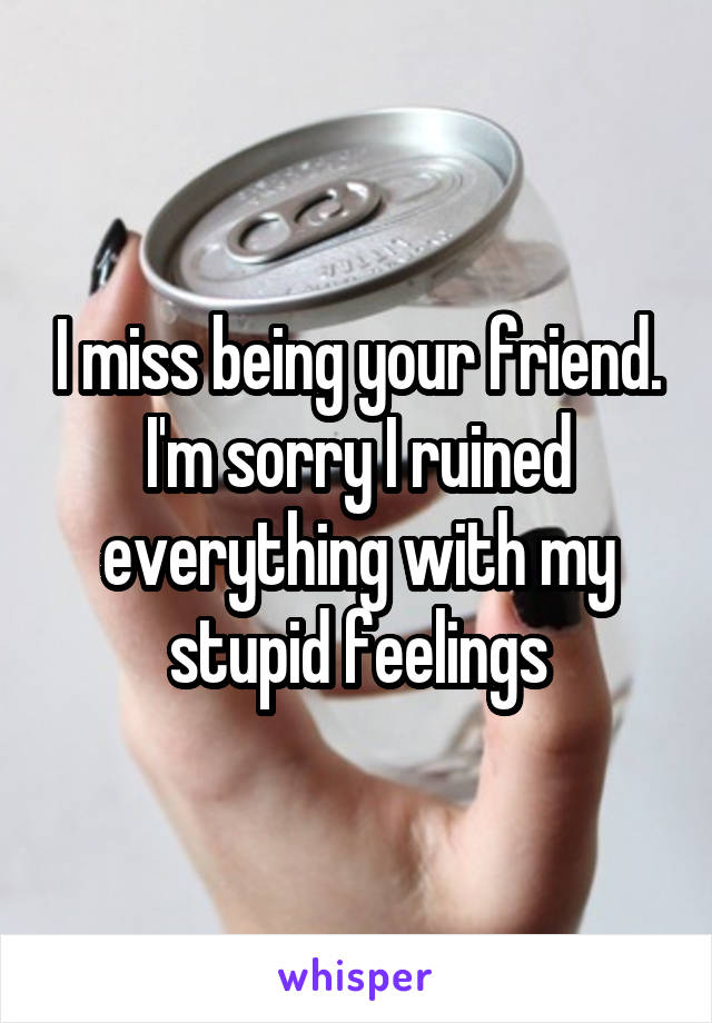 I miss being your friend. I'm sorry I ruined everything with my stupid feelings