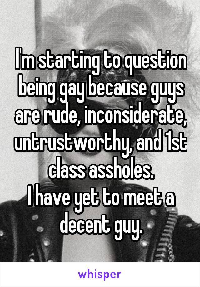 I'm starting to question being gay because guys are rude, inconsiderate, untrustworthy, and 1st class assholes.
I have yet to meet a decent guy.