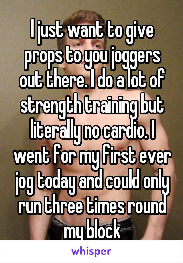 I just want to give props to you joggers out there. I do a lot of strength training but literally no cardio. I went for my first ever jog today and could only run three times round my block