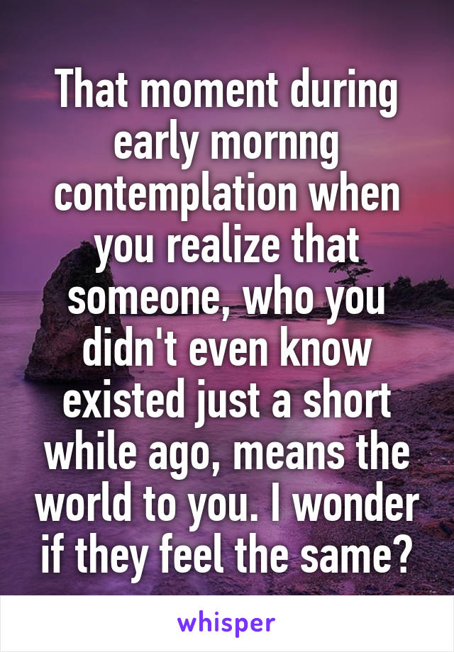That moment during early mornng contemplation when you realize that someone, who you didn't even know existed just a short while ago, means the world to you. I wonder if they feel the same?