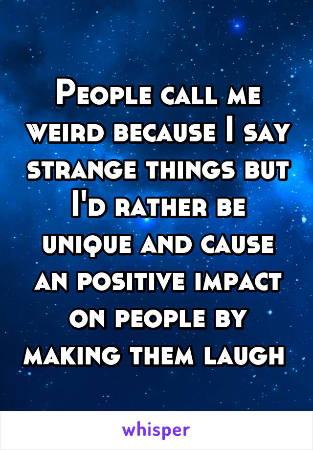 People call me weird because I say strange things but I'd rather be unique and cause an positive impact on people by making them laugh 