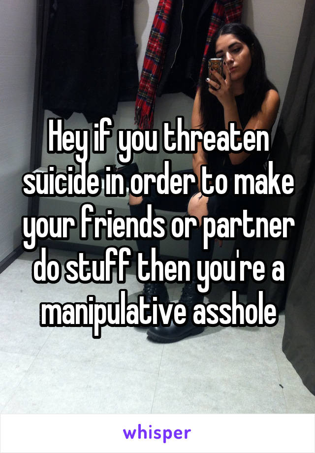 Hey if you threaten suicide in order to make your friends or partner do stuff then you're a manipulative asshole