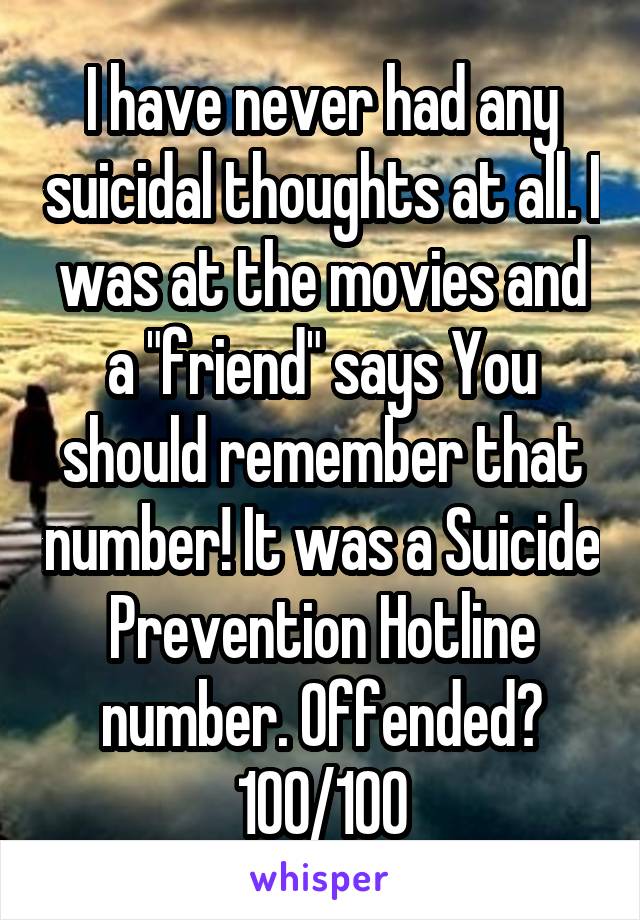 I have never had any suicidal thoughts at all. I was at the movies and a "friend" says You should remember that number! It was a Suicide Prevention Hotline number. Offended? 100/100