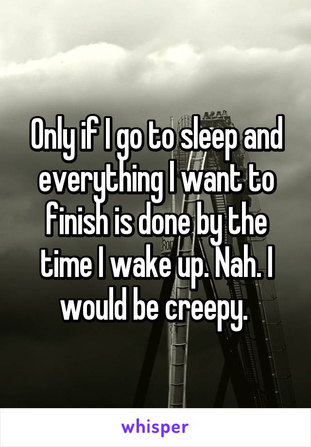 Only if I go to sleep and everything I want to finish is done by the time I wake up. Nah. I would be creepy. 