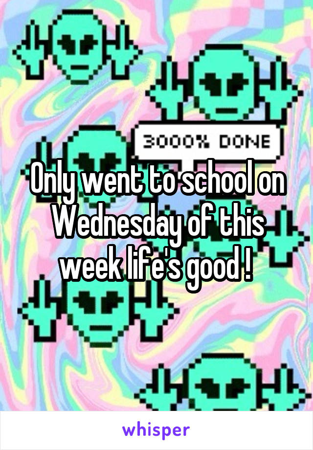 Only went to school on Wednesday of this week life's good ! 