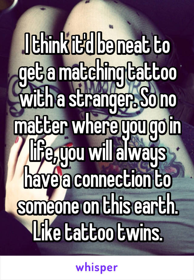 I think it'd be neat to get a matching tattoo with a stranger. So no matter where you go in life, you will always have a connection to someone on this earth.
Like tattoo twins.