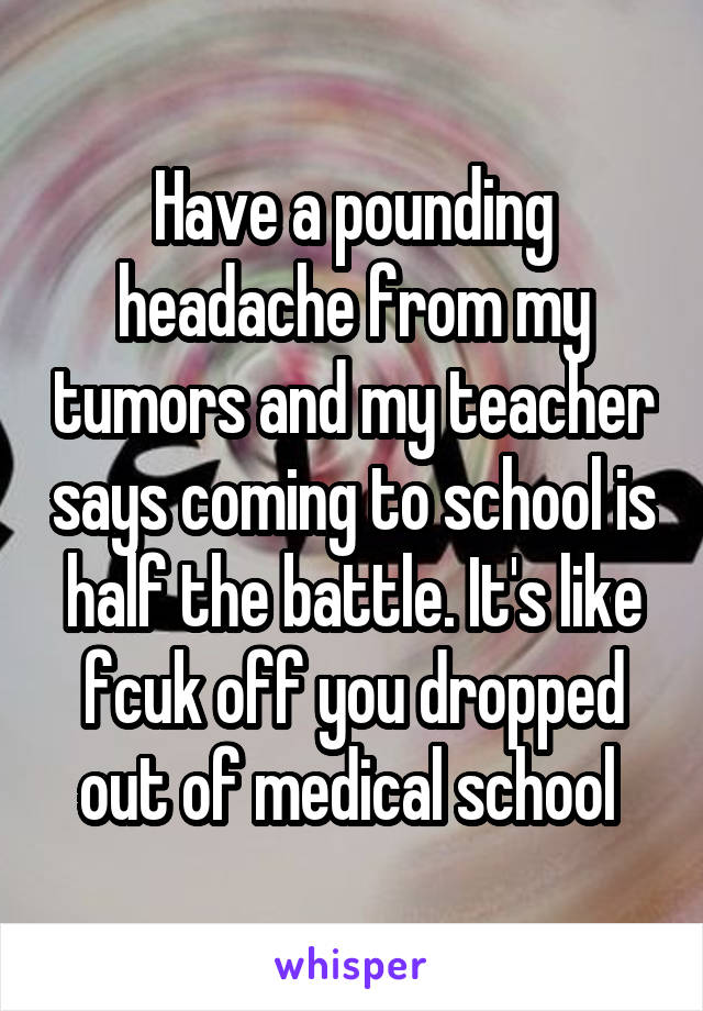 Have a pounding headache from my tumors and my teacher says coming to school is half the battle. It's like fcuk off you dropped out of medical school 