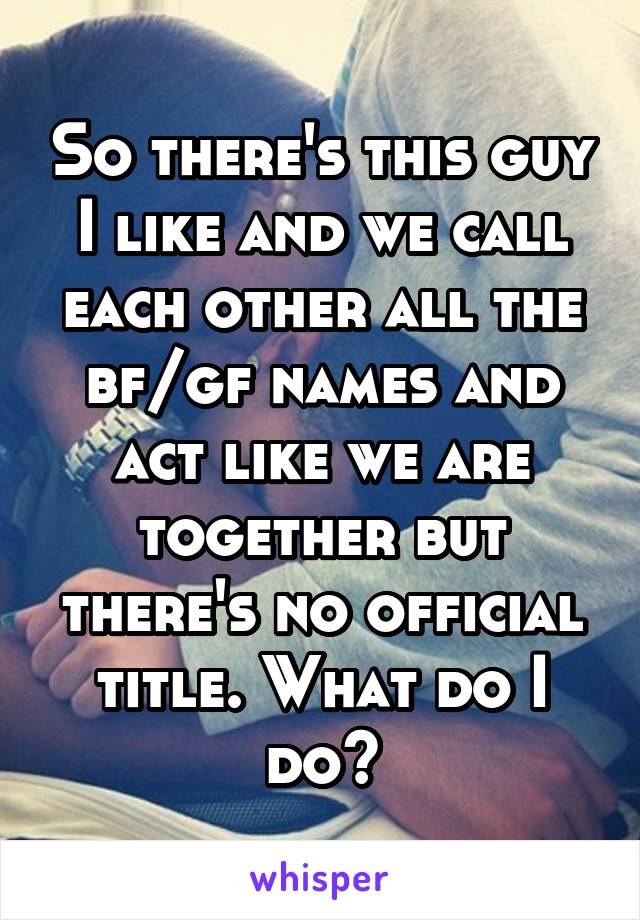So there's this guy I like and we call each other all the bf/gf names and act like we are together but there's no official title. What do I do?