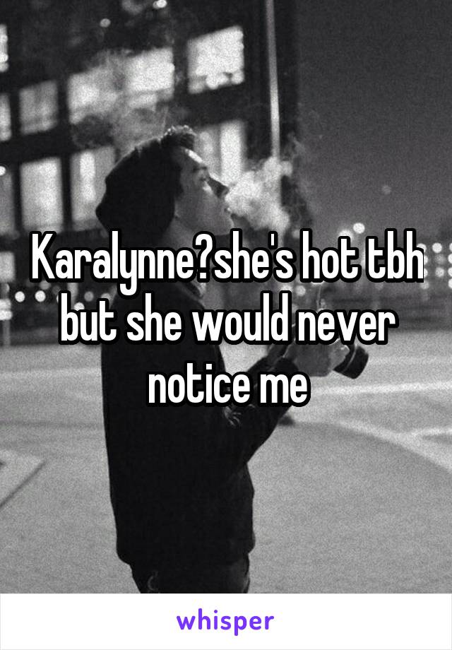 Karalynne?she's hot tbh but she would never notice me